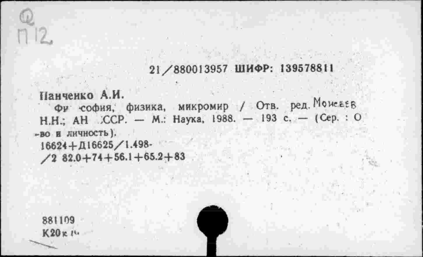 ﻿21/880013957 ШИФР: 139578811
Панченко А.И.
Фи -София, физика, микромир / Отв. ред. поиеелв Н.Н.; АН :ССР. - М.: Наука, 1988. - 193 с. - (Сер. : О во в личность).
16624+Д16625/1.498-
/2 82.0+74+56.1+65.2+83
881109 К20кп-